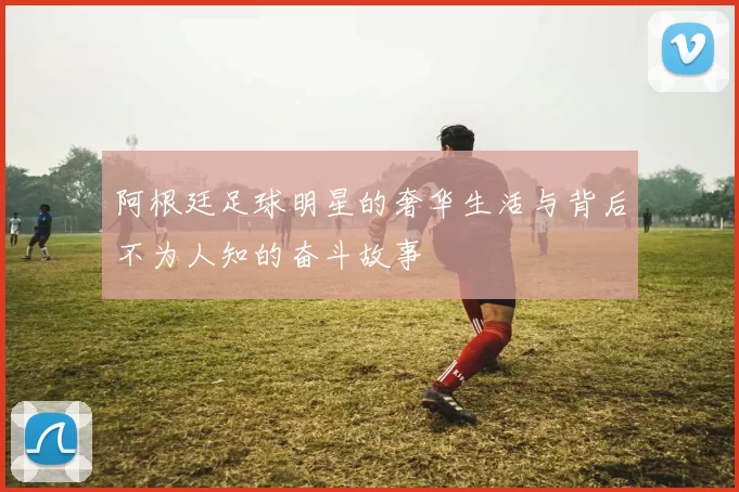 阿根廷足球明星的奢华生活与背后不为人知的奋斗故事