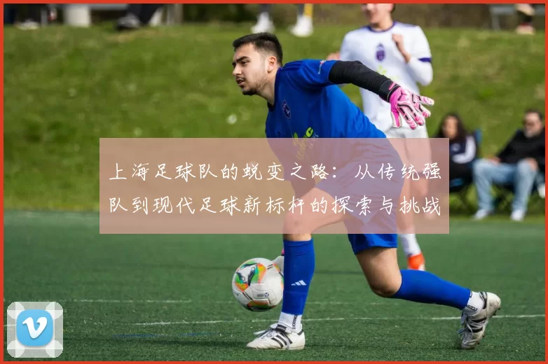 上海足球队的蜕变之路：从传统强队到现代足球新标杆的探索与挑战
