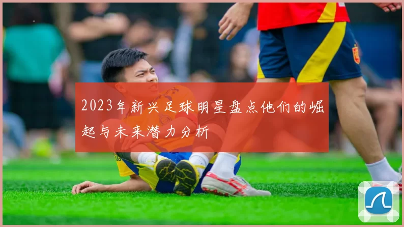 2023年新兴足球明星盘点他们的崛起与未来潜力分析