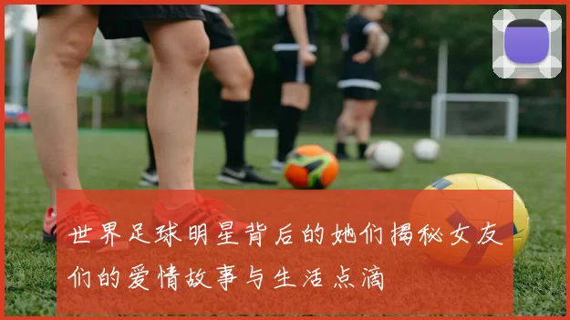 世界足球明星背后的她们揭秘女友们的爱情故事与生活点滴