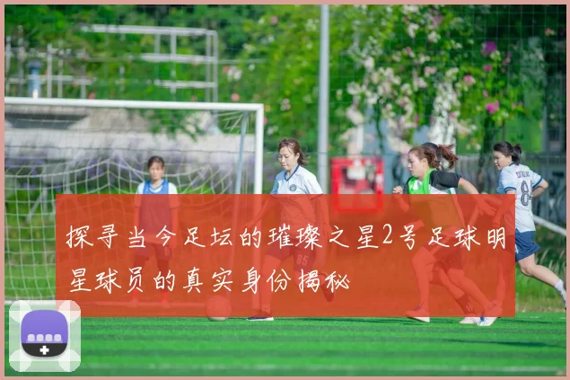 探寻当今足坛的璀璨之星2号足球明星球员的真实身份揭秘