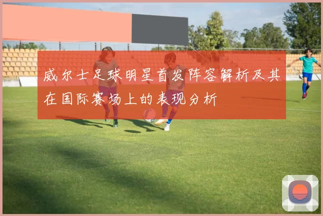 威尔士足球明星首发阵容解析及其在国际赛场上的表现分析