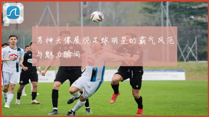 男神头像展现足球明星的霸气风范与魅力瞬间