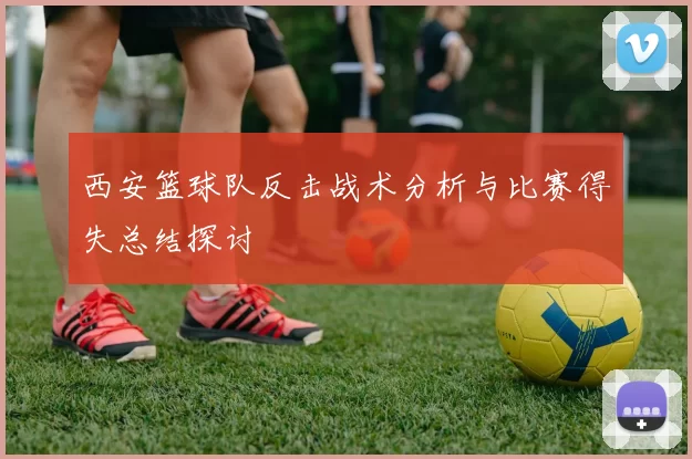 西安篮球队反击战术分析与比赛得失总结探讨