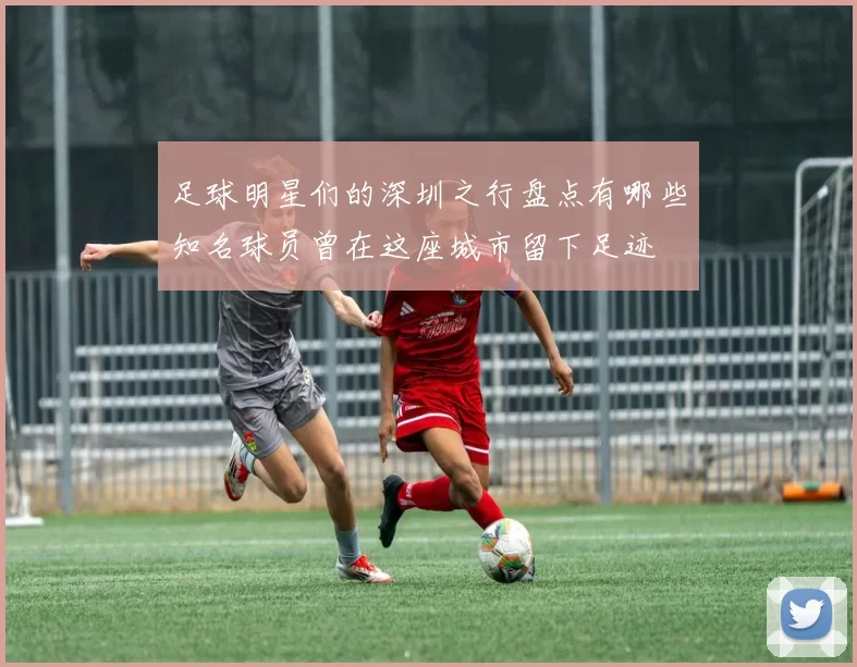 足球明星们的深圳之行盘点有哪些知名球员曾在这座城市留下足迹