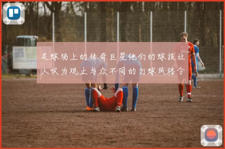 足球场上的传奇巨星他们的球技让人叹为观止与众不同的打球风格令人难以忘怀