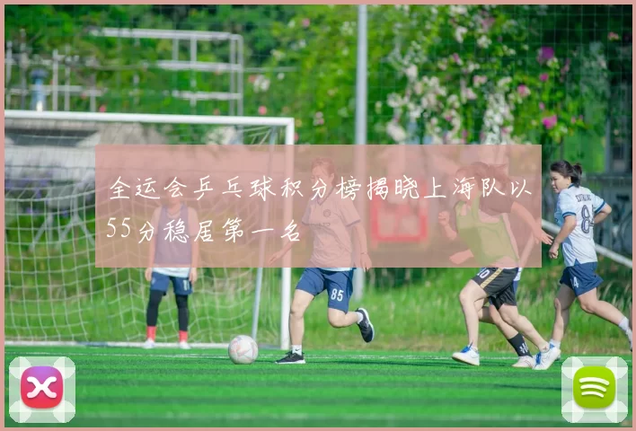 全运会乒乓球积分榜揭晓上海队以55分稳居第一名
