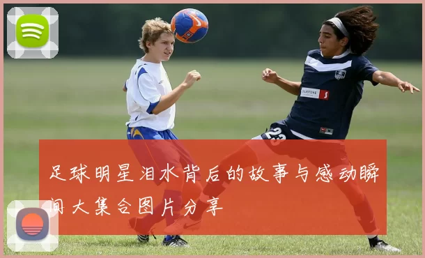 足球明星泪水背后的故事与感动瞬间大集合图片分享