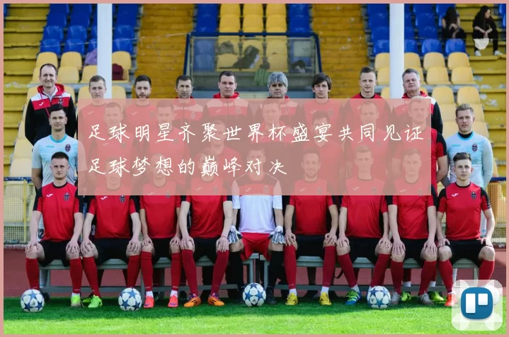 足球明星齐聚世界杯盛宴共同见证足球梦想的巅峰对决