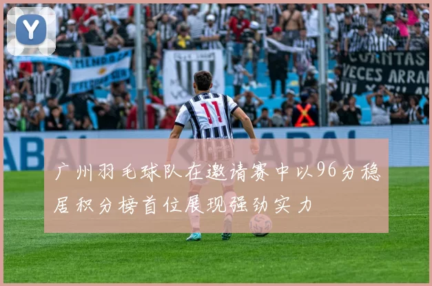 广州羽毛球队在邀请赛中以96分稳居积分榜首位展现强劲实力