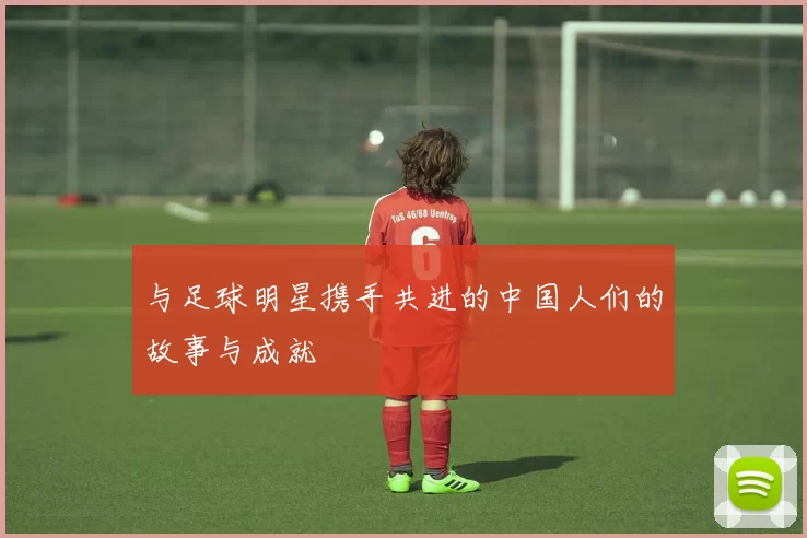 与足球明星携手共进的中国人们的故事与成就