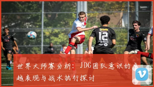 世界大师赛分析：JDG团队意识的卓越表现与战术执行探讨