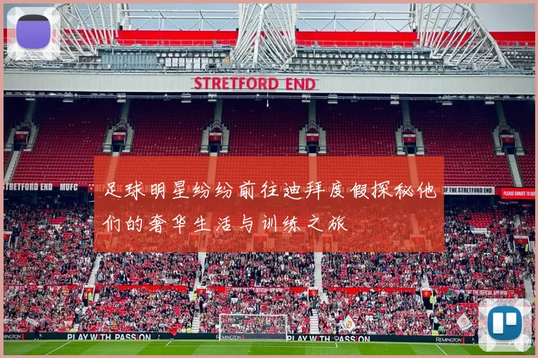 足球明星纷纷前往迪拜度假探秘他们的奢华生活与训练之旅