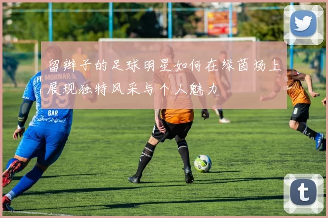 留辫子的足球明星如何在绿茵场上展现独特风采与个人魅力