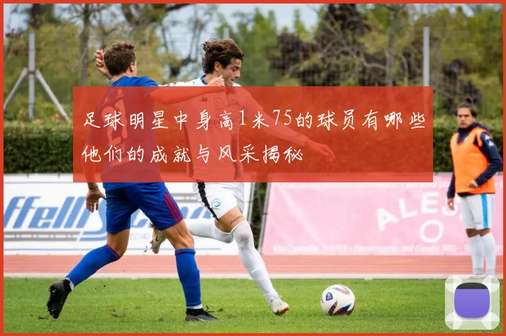 足球明星中身高1米75的球员有哪些他们的成就与风采揭秘