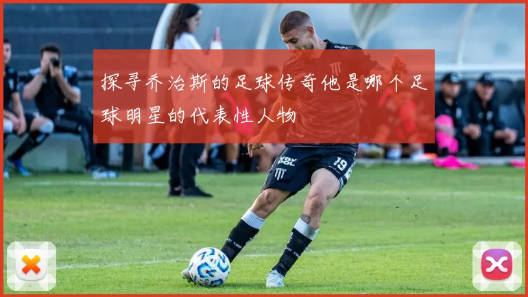 探寻乔治斯的足球传奇他是哪个足球明星的代表性人物