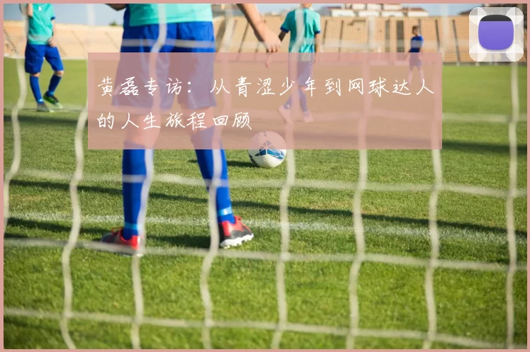 黄磊专访：从青涩少年到网球达人的人生旅程回顾