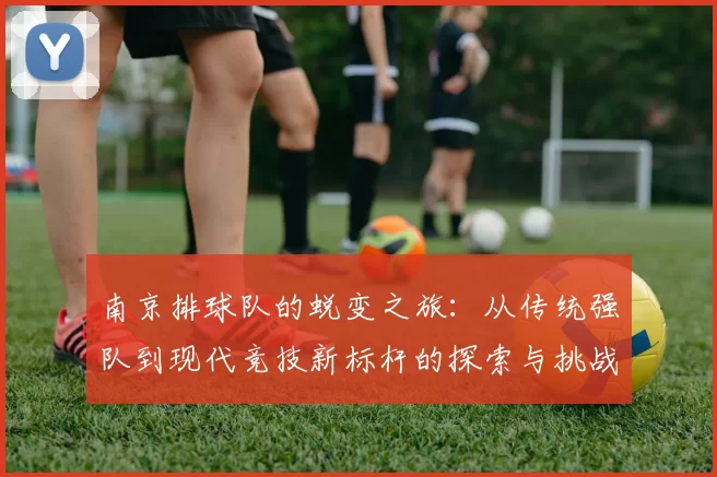 南京排球队的蜕变之旅：从传统强队到现代竞技新标杆的探索与挑战