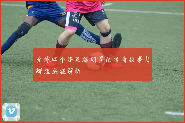 全球四个字足球明星的传奇故事与辉煌成就解析