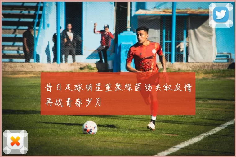 昔日足球明星重聚绿茵场共叙友情再战青春岁月