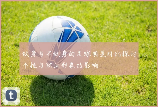 纹身与不纹身的足球明星对比探讨个性与职业形象的影响