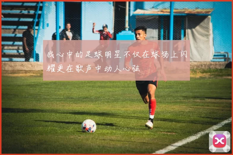 我心中的足球明星不仅在球场上闪耀更在歌声中动人心弦