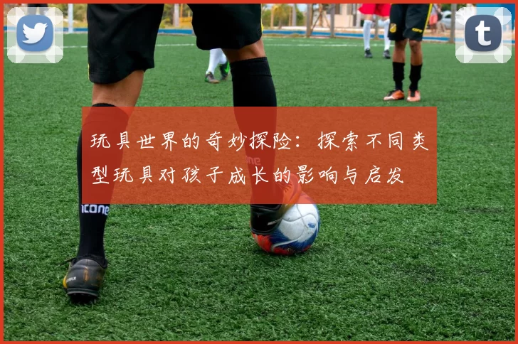 玩具世界的奇妙探险：探索不同类型玩具对孩子成长的影响与启发