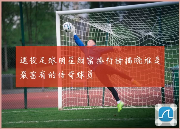 退役足球明星财富排行榜揭晓谁是最富有的传奇球员