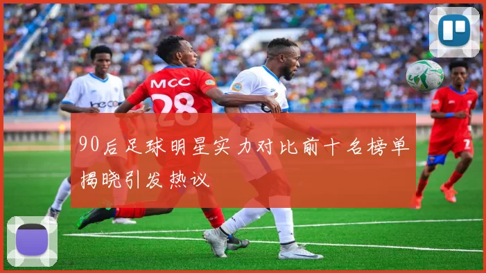 90后足球明星实力对比前十名榜单揭晓引发热议