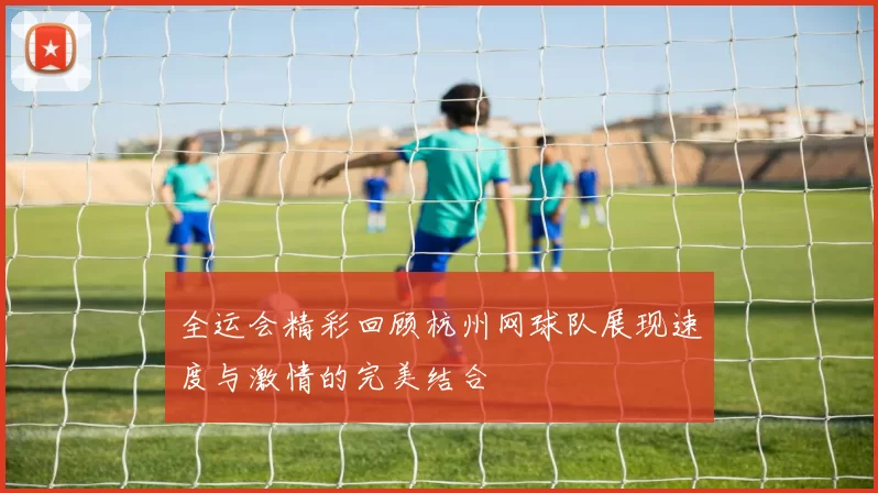 全运会精彩回顾杭州网球队展现速度与激情的完美结合