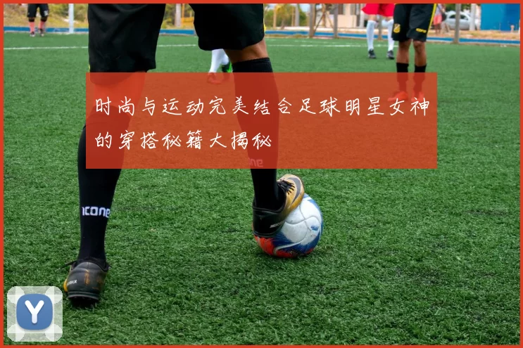 时尚与运动完美结合足球明星女神的穿搭秘籍大揭秘