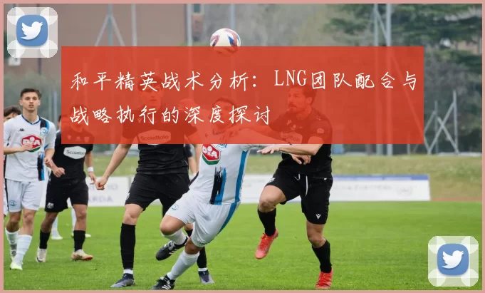 和平精英战术分析：LNG团队配合与战略执行的深度探讨