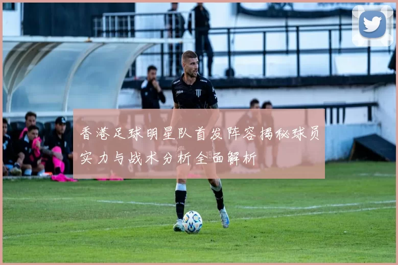 香港足球明星队首发阵容揭秘球员实力与战术分析全面解析