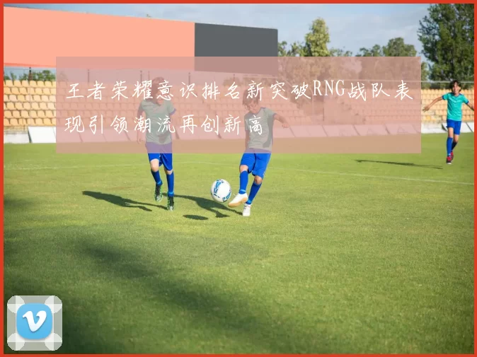 王者荣耀意识排名新突破RNG战队表现引领潮流再创新高