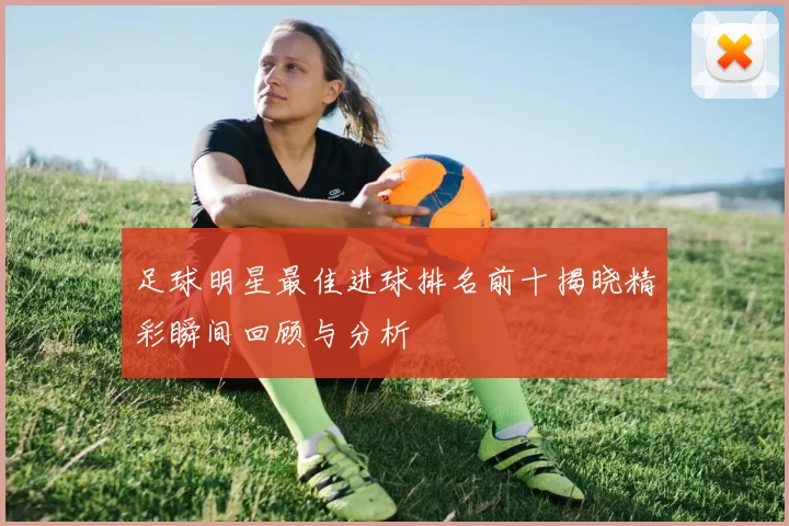 足球明星最佳进球排名前十揭晓精彩瞬间回顾与分析