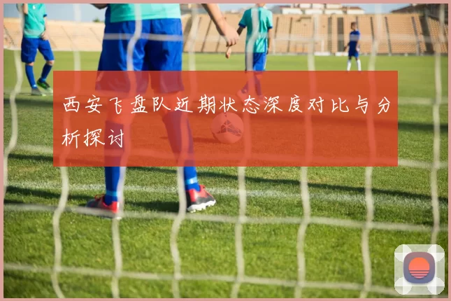 西安飞盘队近期状态深度对比与分析探讨