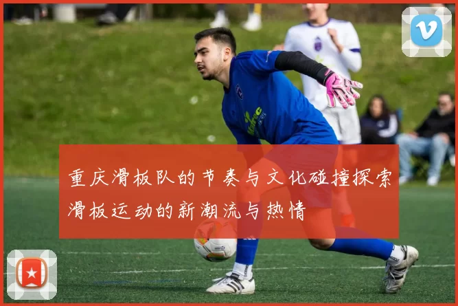 重庆滑板队的节奏与文化碰撞探索滑板运动的新潮流与热情