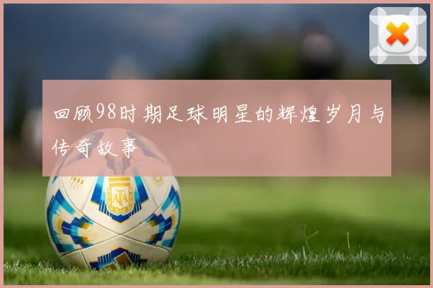 回顾98时期足球明星的辉煌岁月与传奇故事