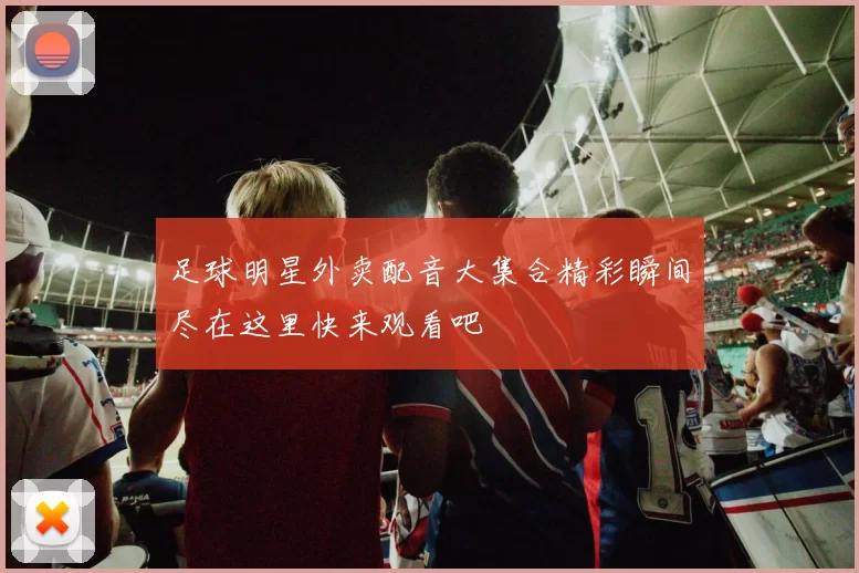足球明星外卖配音大集合精彩瞬间尽在这里快来观看吧
