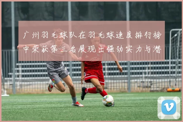 广州羽毛球队在羽毛球速度排行榜中荣获第三名展现出强劲实力与潜力