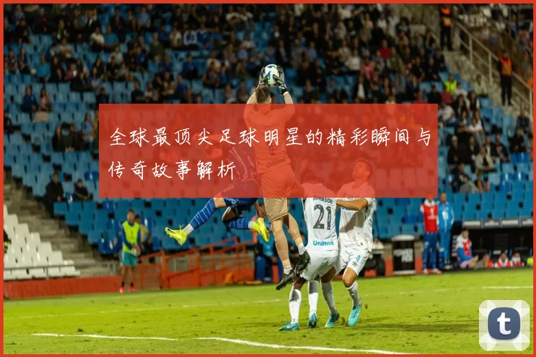 全球最顶尖足球明星的精彩瞬间与传奇故事解析