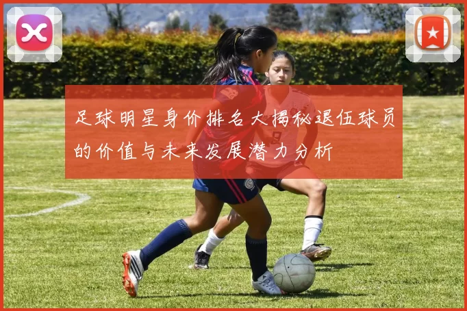 足球明星身价排名大揭秘退伍球员的价值与未来发展潜力分析