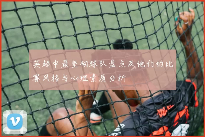 英超中最坚韧球队盘点及他们的比赛风格与心理素质分析
