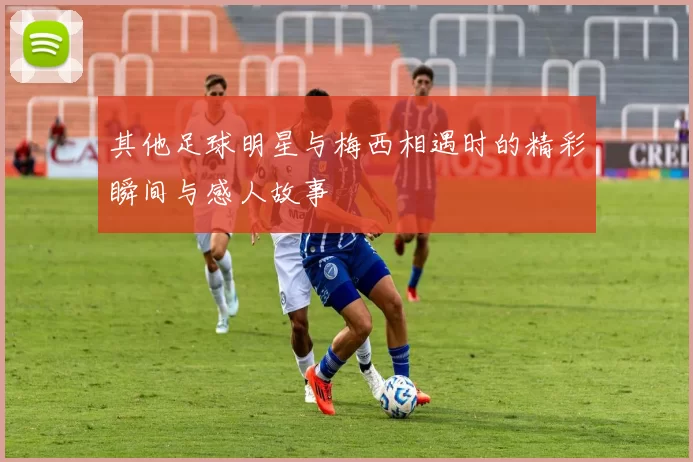 其他足球明星与梅西相遇时的精彩瞬间与感人故事