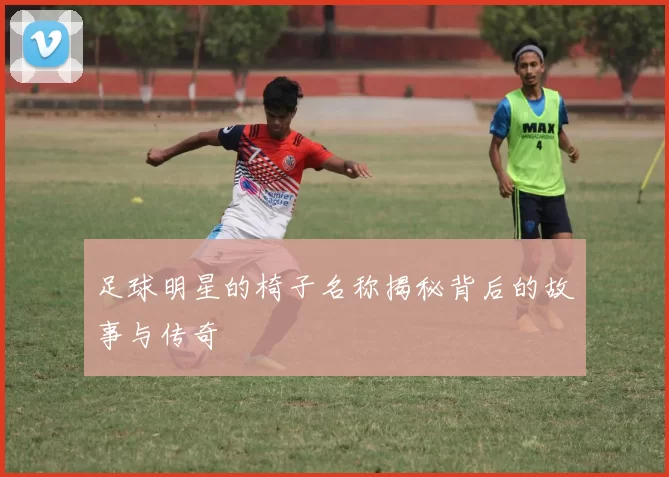 足球明星的椅子名称揭秘背后的故事与传奇