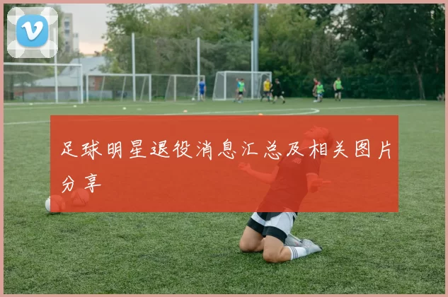 足球明星退役消息汇总及相关图片分享