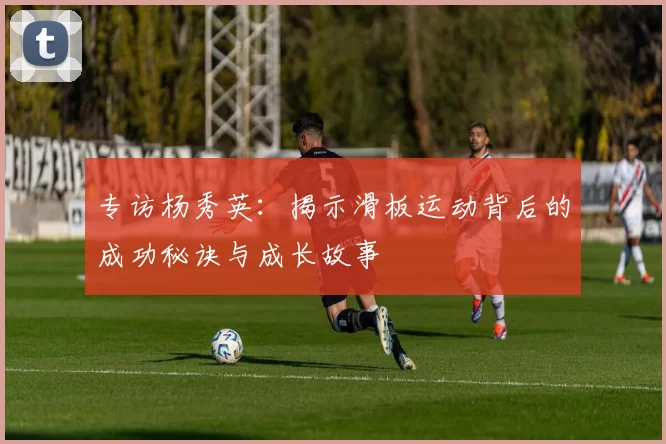专访杨秀英：揭示滑板运动背后的成功秘诀与成长故事