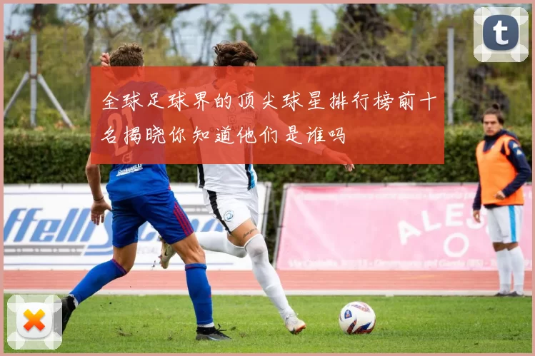 全球足球界的顶尖球星排行榜前十名揭晓你知道他们是谁吗