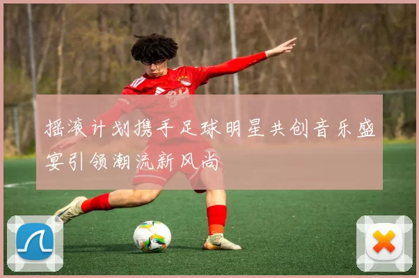 摇滚计划携手足球明星共创音乐盛宴引领潮流新风尚