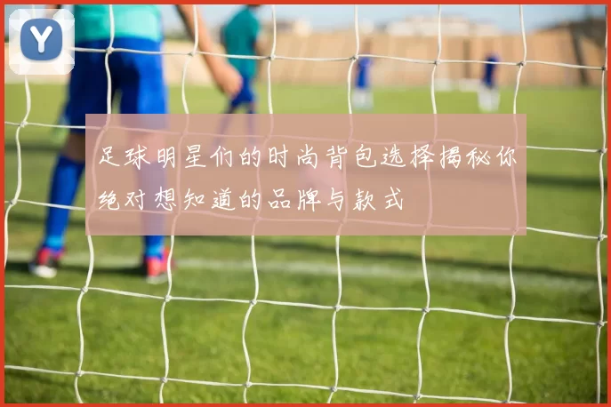 足球明星们的时尚背包选择揭秘你绝对想知道的品牌与款式